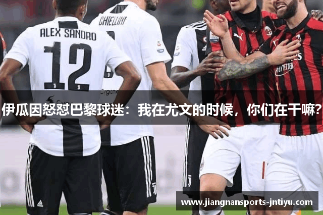 伊瓜因怒怼巴黎球迷：我在尤文的时候，你们在干嘛？