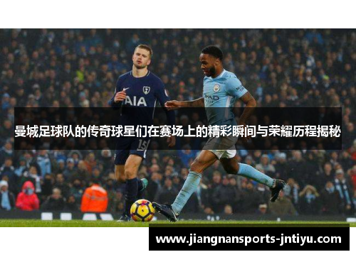 曼城足球队的传奇球星们在赛场上的精彩瞬间与荣耀历程揭秘