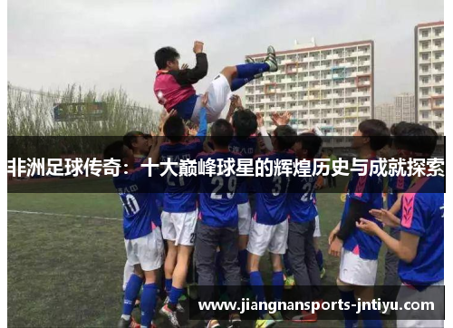 非洲足球传奇：十大巅峰球星的辉煌历史与成就探索
