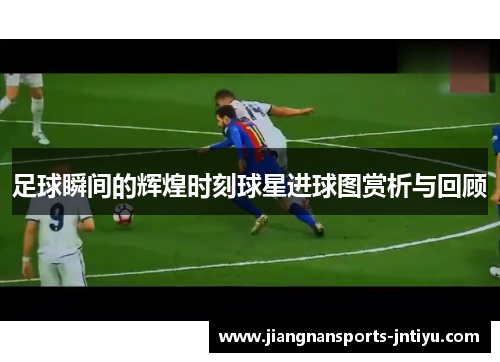 足球瞬间的辉煌时刻球星进球图赏析与回顾